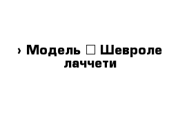  › Модель ­ Шевроле лаччети